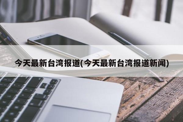 今天最新台湾报道(今天最新台湾报道新闻)